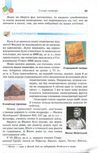 З історії геометрії 45
Якщо ви оберете фах математика, то зможете ознайомитися
із зовсім іншими геометріями, які відрізняються від тієї, яку ви
вивчаєте в школі, тим, що вони побудовані на інших аксіомах.
З ІСТОРІЇ ГЕОМЕТРІЇ
Стародавній папірус
Коли й де виникли перші геометричні відо­
мості? Фахівці не відповідають на це запитан­
ня однозначно. Деякі вважають, що першо­
відкривачами були єгипетські та вавилонські
землеміри, які жили за 4000 рр. до н. е., інші
припускають, що геометрія зародилася в Ста­
родавньому Єгипті 5000 років тому.
Може здатися дивним, але питання, коли
виникла наука геометрія, не викликає супере­
чок. Історики зійшлися на думці: у VI ст.
до н. е. Така одностайність, на перший погляд, уражає, адже й до
тих часів народи стародавнього світу накопичили величезний обсяг
геометричних знань. Наприклад, цілком оче­
видно, що без геометричного досвіду єгиптя­
ни не подарували б світові одне із «семи див
світу» — піраміди. І все ж таки чому велика
кількість накопичених геометричних фактів
нерівносильна існуванню геометричної науки?
Геометрія стала наукою лише тоді, коли
її істини почали встановлювати шляхом до­
ведення.
Поява «доказової геометрії» пов’язана
з іменем першого із «семи мудреців» — Фалеса
Мілетського1 (близько 625-547 рр. до н. е.) —
філософа, ученого, купця й державного діяча.
Задовго до Фалеса було відомо, що верти­
кальні кути рівні, що діаметр ділить круг на
дві рівні частини. Ніхто в істинності цих фактів
не сумнівався. А Фалес довів їх, тим самим
прославивши себе.
У УТ-ІІІ ст. до н. е. завдяки вченим Старо­
давньої Греції, таким як Піфагор, Евдокс, Архіт, Теєтет, Евклід,
Єгипетські піраміди
Фалес Мілетський
1 Мілет — порт у Малій А зії на узбережжі Егейського моря.
 