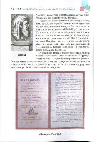 46 § 1. Найпростіші геометричні фігури та їхні властивості
Архімед, геометрія з прикладної науки пере­
творилася на математичну теорію.
Книгу, за якою вивчали геометрію понад
2000 років, без перебільшення можна назвати
визначною. Вона має назву «Начала», її авто­
ром є Евклід (близько 365-300 рр. до н. е.).
На жаль, про самого Евкліда мало що відомо.
У таких випадках постать обростає легендами,
одна з яких дуже повчальна. Цар Птолемей І
запитав Евкліда, чи існує простіший шлях
пізнання геометрії, ніж той, що викладений
у «Началах». Евклід відповів: «У геометрії
немає царських шляхів».
А який же шлях у геометрію обрав Евклід
Евклід у своїх «Началах»? Аксіоматичний. У фунда­
менті науки — перелік найпростіших фактів,
їх називають постулатами (від латинського розШІаіит — вимога)
й аксіомами. Потім, базуючись на них, шляхом логічних міркувань
доводять усі інші властивості — теореми.
«Начала» Евкліда
 