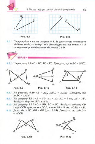 Перша та друга ознаки рівності трикутників 59
8 .6 .° Перерисуйте в зошит рисунок 8 .8 . За допомогою косинця та
лінійки знайдіть точку, яка рівновіддалена від точок А і В
та водночас рівновіддалена від точок С і D.
ВПРАВНІ
8.7.° На рисунку 8.9 АС =DC, ВС = ЕС. Доведіть, що АABC =ADEC.
В
Рис. 8.10 Рис. 8.11
8 .8 .° На рисунку 8.10 АВ = АО, ZВАС = АБАС. Доведіть, що
ААВС = ЛАОС.
8.9.° На рисунку 8.11 АВ = СО, Z l = Z2, АО = 7 см, ZC = 34°.
Знайдіть відрізок ВС і кут А.
8 .10.° На рисунку 8.12 АО = ОБ, ВО = ОС. Знайдіть сторону С£>
і кут ОСБ трикутника ОСБ, якщо АВ = 8 см, ZOBA = 43°.
8.11 Дано: ОА = ОС, ОВ = ОІ> (рис. 8.13). Доведіть, що ZOAD =
= ZOCB.
Рис. 8.12 Рис. 8.13
 