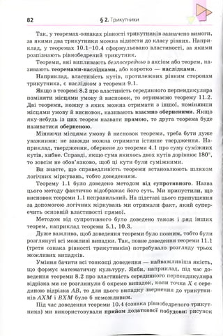 82 § 2. Трикутники
Так, у теоремах-ознаках рівності трикутників зазначено вимоги,
за якими два трикутники можна віднести до класу рівних. Напри­
клад, у теоремах 10.1-10.4 сформульовано властивості, за якими
розпізнають рівнобедрений трикутник.
Теореми, які випливають безпосередньо з аксіом або теорем, на­
зивають теоремами-наслідками, або коротко — наслідками.
Наприклад, властивість кутів, протилежних рівним сторонам
трикутника, є наслідком з теореми 9.1.
Якщо в теоремі 8.2 про властивість серединного перпендикуляра
поміняти місцями умову й висновок, то отримаємо теорему 1 1 .2 .
Дві теореми, кожну з яких можна отримати з іншої, помінявши
місцями умову й висновок, називають взаємно оберненими. Якщо
яку-небудь із цих теорем назвати прямою, то друга теорема буде
називатися оберненою.
Міняючи місцями умову й висновок теореми, треба бути дуже
уважними: не завжди можна отримати істинне твердження. На­
приклад, твердження, обернене до теореми 4.1 про суму суміжних
кутів, хибне. Справді, якщо сума якихось двох кутів дорівнює 180°,
то зовсім не обов’язково, щоб ці кути були суміжними.
Ви знаєте, що справедливість теореми встановлюють шляхом
логічних міркувань, тобто доведенням.
Теорему 1.1 було доведено методом від супротивного. Назва
цього методу фактично відображає його суть. Ми припустили, що
висновок теореми 1.1 неправильний. На підставі цього припущення
за допомогою логічних міркувань ми отримали факт, який супер­
ечить основній властивості прямої.
Методом від супротивного було доведено також і ряд інших
теорем, наприклад теореми 5.1, 10.3.
Дуже важливо, щоб доведення теореми було повним, тобто були
розглянуті всі можливі випадки. Так, повне доведення теореми 11.1
(третя ознака рівності трикутників) потребувало розгляду трьох
можливих випадків.
Уміння бачити всі тонкощі доведення — найважливіша якість,
що формує математичну культуру. Якби, наприклад, під час до­
ведення теореми 8 . 2 про властивість серединного перпендикуляра
відрізка ми не розглянули б окремо випадок, коли точка X є сере­
диною відрізка АВ, то для цього випадку звернення до трикутни­
ків А Х М і В Х М було б неможливим.
Під час доведення теореми 10.4 (ознака рівнобедреного трикут­
ника) ми використовували прийом додаткової побудови: рисунок
 
