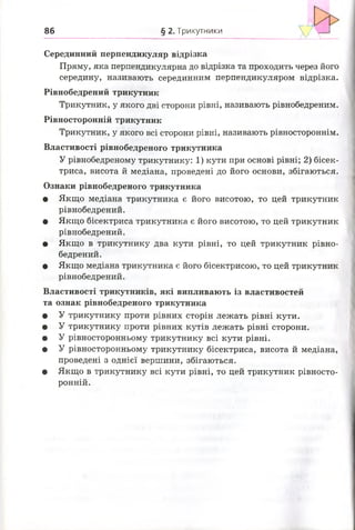 86 § 2. Трикутники
V
Серединний перпендикуляр відрізка
Пряму, яка перпендикулярна до відрізка та проходить через його
середину, називають серединним перпендикуляром відрізка.
Рівнобедрений трикутник
Трикутник, у якого дві сторони рівні, називають рівнобедреним.
Рівносторонній трикутник
Трикутник, у якого всі сторони рівні, називають рівностороннім.
Властивості рівнобедреного трикутника
У рівнобедреному трикутнику: 1) кути при основі рівні; 2) бісек­
триса, висота й медіана, проведені до його основи, збігаються.
Ознаки рівнобедреного трикутника
• Якщо медіана трикутника є його висотою, то цей трикутник
рівнобедрений.
• Якщо бісектриса трикутника є його висотою, то цей трикутник
рівнобедрений.
• Якщо в трикутнику два кути рівні, то цей трикутник рівно­
бедрений.
• Якщо медіана трикутника є його бісектрисою, то цей трикутник
рівнобедрений.
Властивості трикутників, які випливають із властивостей
та ознак рівнобедреного трикутника
• У трикутнику проти рівних сторін лежать рівні кути.
• У трикутнику проти рівних кутів лежать рівні сторони.
• У рівносторонньому трикутнику всі кути рівні.
• У рівносторонньому трикутнику бісектриса, висота й медіана,
проведені з однієї вершини, збігаються.
• Якщо в трикутнику всі кути рівні, то цей трикутник рівносто­
ронній.
 