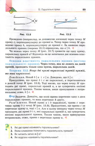 13. Паралельні прямі 89
с
а
Рис. 13.8 Рис. 13.9
Проведемо (наприклад, за допомогою косинця) через точку М
пряму с, перпендикулярну до прямої а. Тепер через точку М про­
ведемо пряму Ь, перпендикулярну до прямої с. За ознакою пара­
лельності прямих (теорема 13.1) отримуємо, що аЬ. А
Чи можна через точку М (рис. 13.7) провести ще одну пряму,
паралельну прямій а? Відповідь на це запитання дає основна влас­
тивість паралельних прямих.
О сн ов на в л а с т и в і с т ь п а р а л е л ь н и х п р я м и х (аксіома
п а р а л е л ь н о с т і прямих). Через точку, яка не лежить на даній
прямій, проходить тільки одна пряма, паралельна даній.
Т е о р е м а 13.2. Якщо дві прямі паралельні третій прямій,
то вони паралельні.
Д о в е д е н н я . Нехай Ь || а і с || а. Доведемо, що Ь || с.
Припустимо, що прямі Н с не паралельні, а перетинаються
в деякій точці М (рис. 13.8). Тоді маємо, що через точку М про­
ходять дві прямі, паралельні прямій а, а це суперечить аксіомі
паралельності прямих. Таким чином, наше припущення є непра­
вильним; отже, Ь Ц с. і
О т ? Задача. Доведіть, що коли пряма перетинає одну з двох
паралельних прямих, то вона перетинає й другу.
Р о з в ’я з а н н я . Нехай прямі а і Ь паралельні, пряма с пере­
тинає пряму Ь у точці М (рис. 13.9). Припустимо, що пряма с не
перетинає пряму а, тоді с || а. Але в цьому випадку через точку М
проходять дві прямі Ь і с, які паралельні прямій а, що суперечить
аксіомі паралельності прямих. Таким чином, наше припущення
неправильне, отже, пряма с перетинає пряму а.
1. Які дві прямі називають паралельними?
2. Яким символом позначають паралельність прямих?
3. Як читають запис т. || п і
4. Які відрізки називають паралельними?
 