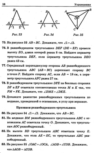 16 Упражнения
75. На рисунке 33 АВ = ВС. Докажите, что Z l = Z2.
76. В равнобедренном треугольнике DEF (DE = EF) провели
высоту ЕО, длина которой равна 8 см. Найдите периметр
треугольника DEF, если периметр треугольника DEO
равен 43 см.
77. Серединный перпендикуляр стороны АВ равнобедренного
треугольника ABC (АВ —ВС) пересекает сторону ВС
в точке F. Найдите сторону АС, если АВ = 18 см, а пери­
метр треугольника AFC равен 27 см.
78. В равнобедренном треугольнике DFE на боковых сторонах
DF и EF отметили соответственно точки М и К так, что
FM = FK. Докажите, что ZDME = ZDKE.
79. Докажите равенство равнобедренных треугольников по
медиане, проведенной к основанию, и углу при вершине.
Признаки равнобедренного треугольника
80. На рисунке 34 Z l = Z2. Докажите, что АВ = ВС.
81. На медиане ВМ равнобедренного треугольника ABC с ос­
нованием АС отметили точку О. Докажите, что треуголь­
ник АОС равнобедренный.
82. На высоте BD треугольника ABC отметили точку Е.
Докажите, что если АЕ = ЕС, то треугольник ABC рав­
нобедренный.
83. На рисунке 35 ZOAC=ZOCA, ZAOB = ZCOB. Докажите,
что ААОВ = АСОВ.
 