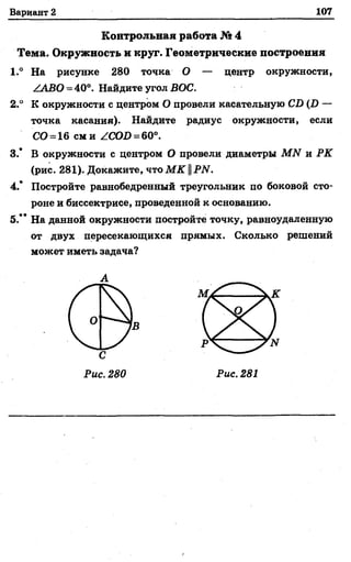Вариант 2 107
Контрольная работа № 4
Тема, Окружность и круг. Геометрические построения
1.° На рисунке 280 точка О — центр окружности,
/АВО = 40°. Найдите угол ВОС.
2.° К окружности с центром О провели касательную С В (Р —
точка касания). Найдите радиус окружности, если
СО = 16 см и /.СОО = 60°.
3.* В окружности с центром О провели диаметры МЛ/" и РК
(рис. 281). Докажите, что М К ||РИ.
4.’ Постройте равнобедренный треугольник по боковой сто­
роне и биссектрисе, проведенной к основанию.
5.’ * На данной окружности постройте точку, равноудаленную
от двух пересекающихся прямых. Сколько решений
может иметь задача?
А
 