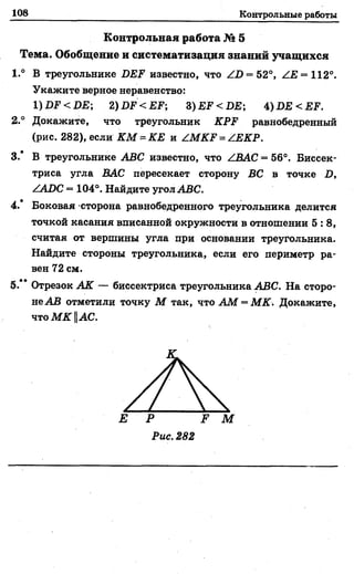 108 Контрольные работы
Контрольная работа № 5
Тема. Обобщение и систематизация знаний учащихся
1.° В треугольнике БЕЕ известно, что Z.D = 52°, /Е = 112°.
Укажите верное неравенство:
1)£)Р < 1)£; 2) ИР <ЕЕ; 3) ЕЕ<ПЕ; 4)БЕ<ЕЕ.
2 ° Докажите, что треугольник КРЕ равнобедренный
(рис. 282), если КМ = КЕ и ZМКЕ = /ЕКР.
3.* В треугольнике АВС известно, что ZВАС = 56°. Биссек­
триса угла ВАС пересекает сторону ВС в точке I),
ZADC = 104°. Найдите угол АВС.
4.* Боковая сторона равнобедренного треугольника делится
точкой касания вписанной окружности в отношении 5 : 8 ,
считая от вершины угла при основании треугольника.
Найдите стороны треугольника, если его периметр ра­
вен 72 см.
5.** Отрезок АК — биссектриса треугольника АВС. На сторо­
не АВ отметили точку М так, что АМ = МК. Докажите,
что М К IIАС.
Е Р
Рис. 282
 