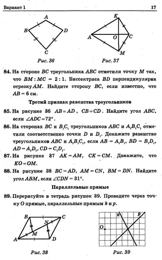 Вариант 1 17
84. На стороне ВС треугольника ABC отметили точку М так,
что ВМ :М С = 2 : 1 . Биссектриса BD перпендикулярна
отрезку AM . Найдите сторону ВС, если известно, что
АВ = 6 см.
Третий признак равенства треугольников
85. На рисунке 36 АВ = AD , СВ = CD . Найдите угол ABC,
если ZAD C - 72°.
86. На сторонах ВС и В1С1треугольников ABC и А 1В1С1отме­
тили соответственно точки D и Dv Докажите равенство
треугольников ABC и если АВ = A iBl, BD = BXDX,
AD = A 1Dl, CD = C,D,.
87. На рисунке 37 AK =A M , CK = CM. Докажите, что
KO^OM .
88. На рисунке 38 ВС =AD , AM = CN, ВМ = DN. Найдите
угол ABM , если ZCDN =31°.
Параллельные прямые
89. Перерисуйте в тетрадь рисунок 39. Проведите через точ­
ку О прямые, параллельные прямым ft ир.
 