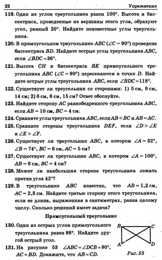 22 Упражнения
1 1 ' ' " ' ' ' '' " ' ' ' ' '■
119. Один из углов треугольника равен 100°. Высота и бис­
сектриса, проведенные из вершины этого угла, образуют
угол, равный 20°. Найдите неизвестные углы треуголь­
ника.
120. В прямоугольном треугольнике АВС (/С = 90°) проведена
биссектриса ВБ. Найдите острые углы треугольника АВС,
если /ВИС = 36°.
121. Высота СН и биссектриса ВК прямоугольного тре­
угольника АВС (АС = 90°) пересекаются в точке Б. Най­
дите острые углы треугольника АВС, если ZB.DC = 118°.
122. Существует ли треугольник со сторонами: 1) 5 см, 9 см,
14 см; 2) 6 см, 8 см, 15 см? Ответ обоснуйте.
123. Найдите сторону АС равнобедренного треугольника АВС,
если АВ = 10 см, ВС = 4 см.
124. Сравните углы треугольника АВС, еслиАВ < ВС и АВ =АС.
125. Сравните стороны треугольника ВЕР, если /1)> /.Е
к / Е > Z^’.
126. Существует ли треугольник АВС, в котором ZA = 32°,
ZB = 74°, ВС = 6 см, АС = 5 см?
127. Существует ли трёугольник АВС, в котором ZA = 100°,
АВ = 9 см, ВС = 4 см?
128. Может ли наибольшая сторона треугольника лежать
против угла 42°?
129. В треугольнике АВС известно, что АВ = 1,2 см,
АС = 2,3 см. Найдите третью сторону этого треугольника,
если ее длина, выраженная в сантиметрах, равна целому
числу. Сколько решений имеет задача?
Прямоугольный треугольник
130. Один из острых углов прямоугольного
треугольника равен 86°. Найдите дру­
гой острый угол.
131. На рисунке 53 ZABC = ZІЭCB = 90°,
АС = ВО. Докажите, что АВ = СО. Рис. 53
 