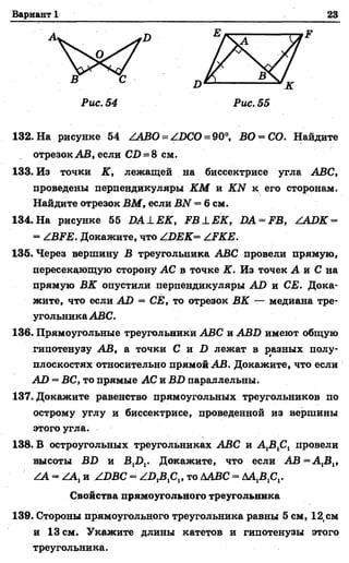 Вариант 1 23
Ж
Рис. 54 Рис. 55
132. На рисунке 54 /АВО = /БСО = 90°, ВО = СО. Найдите
отрезок АВ, если С1>= 8 см.
133. Из точки К, лежащей на биссектрисе угла АВС,
проведены перпендикуляры КМ и КЫ к его сторонам.
Найдите отрезок ВМ, если ВЫ = 6 см.
134. На рисунке 55 Б А 1Е К , Р В 1Е К , ЛА = .РВ, ААОК =
= АВ М . Докажите, что А'.ВЕК= АРКЕ.
135. Через вершину В треугольника АВС провели прямую,
пересекающую сторону АС в точке К. Из точек А и С на
прямую ВК опустили перпендикуляры АО и СЕ. Дока­
жите, что если АЛ = СЁ, то отрезок ВК — медиана тре­
угольника АВС.
136. Прямоугольные треугольники АВС и АВБ имеют общую
гипотенузу АВ, а точки С и О лежат в разных полу­
плоскостях относительно прямой АВ. Докажите, что если
АО = ВС, то прямые АС и ВБ параллельны.
137. Докажите равенство прямоугольных треугольников по
острому углу и биссектрисе, проведенной из вершины
этого угла.
138. В остроугольных треугольниках АВС и А 1В1С1 провели
высоты ВО и В,!),. Докажите, что если А В = А 1В1,
АА - ААХи АВВС - то ААВС - АА1В1С1.
139. Стороны прямоугольного треугольника равны 5 см, 12(см
и 13 см. Укажите длины катетов и гипотенузы этого
треугольника.
Свойства прямоугольного треугольника
 