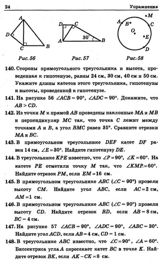 24 Упражнения
•М
С
В
Рис. 56 Рис. 57 Рис.58
140. Стороны прямоугольного треугольника и высота, про­
веденная к гипотенузе, равны 24 см, 30 см, 40 см и 50 см.
и высоты, проведенной к гипотенузе.
141. На рисунке 56 /АСВ = 90°, /АВС = 90°. Докажите, что
АВ > СВ.
142. Из точки М к прямой АВ проведены наклонные МА и МВ
и перпендикуляр МС так, что точка С лежит между
точками А л В, а. угол ВМС равен 35°. Сравните отрезки
МА и ВС.
143. В прямоугольном треугольнике ВЕР катет ра­
вен 14 см, /Е = 30°. Найдите гипотенузу ВЕ.
144. В треугольнике КРЕ известно, что ZP = 90°, / К = 60°. На
катете РЕ отметили точку М так, что /КМР,=60°.
Найдите отрезок РМ, если ЕМ *=16 см.
145. В прямоугольном треугольнике АВС (/С —90°) провели
высоту СМ. Найдите угол АВС, если АС = 2 см,
А М = 1 см.
146. В прямоугольном треугольнике АВС (/С = 90°) провели
высоту СВ. Найдите отрезок ВВ, если АВ = 8 см,
ВС = 4 см.
147. На рисунке 57 / А С В - 90°, /АВС = 90°, / А В С - 30°.
Найдите угол АСВ, если АВ = 4 см, СВ = 1 см.
148. В треугольнике АВС известно, что /С = 90°, /А = 60°.
Биссектриса углаА пересекает катет ВС в точке К. Най­
дите отрезок ВК, если А К -С К = 8 см.
Укажите длины катетов этого треугольника, гипотенузы
 