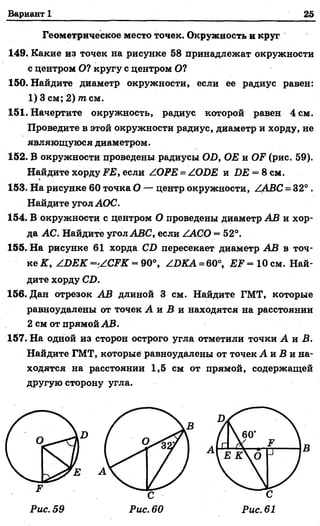 Вариант 1 25
Геометрическое место точек. Окружность и круг
149. Какие из точек на рисунке 58 принадлежат окружности
с центром О? кругу с центром О?
150. Найдите диаметр окружности, если ее радиус равен:
1) 3 см; 2) тпсм.
151. Начертите окружность, радиус которой равен 4 см.
Проведите в этой окружности радиус, диаметр и хорду, не
являющуюся диаметром.
152. В окружности проведены радиусы 01), ОЕ и О ? (рис. 59).
Найдите хорду ЕЕ, если /ОРЕ = /ОБЕ и ДЕ = 8 см.
153. На рисунке 60 точка О — центр окружности, /ЛВС = 32°.
Найдите угол АОС.
154. В окружности с центром О проведены диаметр АВ и хор­
да АС. Найдите угол АВС, если ZACO = 52°.
155. На рисунке 61 хорда СО пересекает диаметр АВ в точ­
ке К, / ОЕК =*/.СРК = 90°, /ОКА = 60°, ЕР = 10 см. Най­
дите хорду СО.
156. Дан отрезок АВ длиной 3 см. Найдите ГМТ, которые
равноудалены от точек А и Б и находятся на расстоянии
2 см от прямой АВ.
157. На одной из сторон острого угла отметили точки А и В.
Найдите ГМТ, которые равноудалены от точек А и В и на­
ходятся на расстоянии 1,5 см от прямой, содержащей
другую сторону угла.
Рис. 61
 