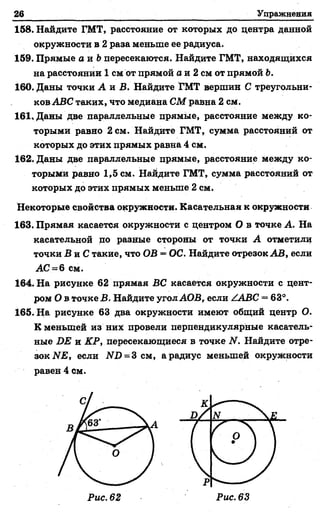 26 Упражнения
158. Найдите ГМТ, расстояние от которых до центра данной
окружности в 2 раза меньше ее радиуса.
159. Прямые а и &пересекаются. Найдите ГМТ, находящихся
на расстоянии 1 см от прямой а и 2 см от прямой Ь.
160. Даны точки А и В. Найдите ГМТ вершин С треугольни­
ков АВС таких, что медиана СМ равна 2 см.
161. Даны две параллельные прямые, расстояние между ко­
торыми равно 2 см. Найдите ГМТ, сумма расстояний от
которых до этих прямых равна 4 см.
162. Даны две параллельные прямые, расстояние между ко­
торыми равно 1,5 см. Найдите ГМТ, сумма расстояний от
которых до этих прямых меньше 2 см.
Некоторые свойства окружности. Касательная к окружности
163. Прямая касается окружности с центром О в точке А. На
касательной по разные стороны от точки А отметили
точки В и С такие, что ОВ = ОС. Найдите отрезок АВ, если
АС = 6 см.
164. На рисунке 62 прямая ВС касается окружности с цент­
ром О в точке В. Найдите угол АОВ, если ААВС = 63°.
165. Н& рисунке 63 два окружности имеют общий центр О.
К меньшей из них провели перпендикулярные касатель­
ные ОЕ и КР, пересекающиеся в точке N. Найдите отре­
зок ЫЕ, если N 0 = 3 см, а радиус меньшей окружности
равен 4 см.
Рис. 62
 