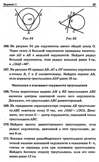 Вариант 1 27
166. На рисунке 64 две окружности имеют общий центр О.
Через точку А большей окружности проведены касатель­
ные АО и АЕ к меньшей окружности. Найдите радиус
большей окружности, если радиус меньшей равен 5 см,
а /ОАЕ = 60°.
167. На рисунке 65 прямые АВ, АС и 1)? касаются окружности
в точках В, С и Е соответственно. Найдите отрезок АВ,
если периметр треугольника АДР равен 16 см.
Описанная и вписанная окружности треугольника
168. Точка пересечения медиан АМ и ВК треугольника АВС
является центром описанной около него окружности.
Докажите, что треугольник АВС равносторонний.
169. На серединном перпендикуляре стороны АВ треугольни­
ка АВС отметили точку О так, что /ОАС = /ОСА. Дока­
жите, что точка О — центр окружности, описанной около
треугольника АВС.
170. Найдите высоту равностороннего треугольника, если
радиус окружности, вписанной в этот треугольник, ра­
вен 8 см.
171. Боковая сторона равнобедренного треугольника делится
точкой касания вписанной окружности в отношении 3 : 4 ,
считая от вершины угла при основании треугольника.
Найдите боковую сторону треугольника, если его осно­
вание равно 12 см.
 