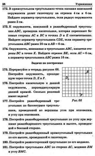 28 Упражнения
172. В прямоугольном треугольнике точка касания вписанной
окружности делит гипотенузу на отрезки 4 см и 6 см.
Найдите периметр треугольника, если радиус окружности
равен 2 см.
173. К окружности, вписанной в равнобедренный треуголь­
ник ABC, проведена касательная, которая пересекает бо­
ковые стороны АС и ВС в точках D и Е соответственно.
Найдите периметр треугольника CDE, если периметр тре­
угольникаABC равен 20 см иАВ = 6 см.
174. Окружность, вписанная в треугольник ABC, касается сто­
роны ВС в точке К. Найдите отрезок ВК, если АС = 6 см,
а периметр треугольникаABC равен 16 см.
Задачи на построение
175. Перерисуйте в тетрадь рисунок 66.
Постройте окружность, проходя­
щую через точки D ,E n F .
176. Постройте касательную к данной
окружности, . перпендикулярную
данной прямой. Сколько решений
имеет задача?
177. Постройте равнобедренный тре- Рис. 66
угольник по биссектрисе треуголь­
ника, проведенной из вершины угла при основании,
и углу при основании.
178. Постройте равнобедренный треугольник по углу при вер­
шине равнобедренного треугольника и высоте, проведен­
ной к боковой стороне.
179. Постройте равнобедренный прямоугольный треугольник
по его высоте, проведенной к гипотенузе.
180. Постройте равносторонний треугольник по его медиане.
181. Постройте треугольник ABC по стороне АС, медиане ВМ
и углу ВМС.
Е
D
F
 