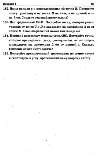 Вариант 1 29
182. Даны прямая а и принадлежащая ей точка В. Постройте
точку, удаленную от точки В на 4 см, а от прямой а —
на Зсм. Сколько-решений имеет задача?
183. Дан треугольник CDM. Постройте точку, которая равно­
удалена от точек С и D и находится на расстоянии 2 см от
точкюМ. Сколько решений может Иметь задача?
184. Прямая I пересекает стороны угла ABC. Постройте точку,
которая принадлежит углу, равноудалена от его сторон
и находится на расстоянии 2 см от прямой I. Сколько
решений может иметь задача?
185. Постройте прямоугольный треугольник по сумме катета
и гипотенузы и углу, противолежащему второму катету.
 