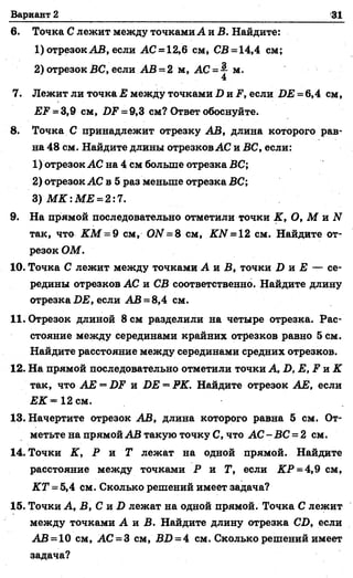 Вариант 2 31
6. Точка С лежит между точками Ата. В. Найдите:
1) отрезок АВ, если АС = 12,6 см* СВ = 14,4 см;
2) отрезок ВС, если АБ = 2 м, АС = 4 м.
4
7. Лежит ли точка Е между точками Д и ? , если Д Е =6,4 см,
ЕЕ = 3,9 см, 2ХР= 9,3 см? Ответ обоснуйте.
8. Точка С принадлежит отрезку АВ, длина которого рав­
на 48 см. Найдите длины отрезков АС н ВС, если:
1) отрезок АС на 4 см больше отрезка ВС;
2) отрезок АС в 5 раз меньше отрезка ВС;
3 )М К :М Е = 2:7.
9. На прямой последовательно отметили точки К, О, М и N
так, что К М = 9 см, ОМ = 8 см, КЫ = 12 см. Найдите от­
резок ОМ.
10. Точка С лежит между точками А я В, точки Д и Е — се­
редины отрезков АС и СВ соответственно. Найдите длину
отрезка ДЕ, если АБ = 8,4 см.
11. Отрезок длиной 8 см разделили на четыре отрезка. Рас­
стояние между серединами крайних отрезков равно 5 см.
Найдите расстояние между серединами средних отрезков.
12. На прямой последовательно отметили точки А, Д, Е, ? и К
так, что АЕ —ДР и ДЕ = РК. Найдите отрезок АЕ, если
ЕК * 12 см.
13. Начертите отрезок АВ, длина которого равна 5 см. От­
метьте на прямой АВ такую точку С, что АС - ВС = 2 см.
14. Точки К, Р и Т лежат на одной прямой. Найдите
расстояние между точками Р и Т, если КР = 4,9 см,
КТ = 5,4 см. Сколько решений имеет задача?
15. Точки А, В, С и Д лежат на одной прямой. Точка С лежит
между точками А и Б. Найдите длину отрезка СД, если
АВ = 10 см, АС = 3 см,'БД = 4 см. Сколько решений имеет
задача?
 