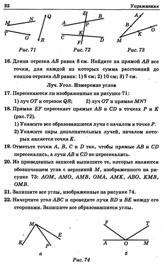 32 Упражнения
Рис. 71 Рис. 72 Рис. 73
16. Длина отрезка АВ равна 8 см. Найдите на прямой АВ все
точки, для каждой из которых сумма расстояний до
концов отрезка АВ равна: 1) 8 см; 2) 10 см; 3) 7 см.
17. Пересекаются ли изображенные на рисунке 71:
1) луч ОТ и отрезок <?Д; 2) луч ОТ и прямая МИ?
18. Прямая ЕР пересекает прямые АВ и СХ> в точках Р и К
(рис. 72).
1) Укажите все образовавшиеся лучи с началом в точке Р.
2) Укажите пары дополнительных лучей, началом кото­
рых является точка К.
19. Отметьте точки А, В, С и X) так, чтобы прямые АВ и С£>
пересекались, а лучи АВ и С£>не пересекались.
20. Из приведенных записей выпишите те, которые являются
обозначением угла с вершиной М , изображенного на ри­
сунке 73: АОМ, АМО, АМВ, ОМА, АМК, АВО, КМВ,
ОМВ.
21. Запишите все углы, изображенные на рисунке 74.
22. Начертите угол АВС и проведите лучи ВИ и ВЕ между его
сторонами. Запищите все образовавшиеся углы.
Луч. Угол. Измерение углов
М. 7 Т
а б
Рис. 74
 
