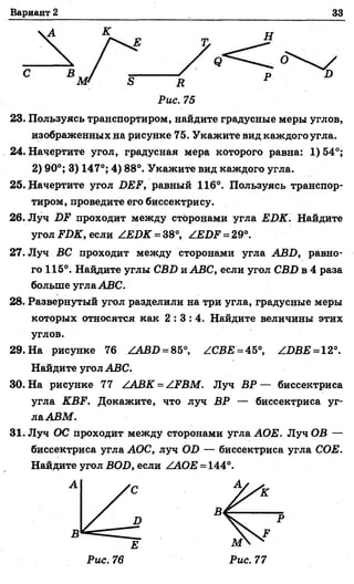 Вариант 2 33
С
R
Рис. 75
23. Пользуясь транспортиром, найдите градусные меры углов,
изображенных на рисунке 75. Укажите вид каждого угла.
24. Начертите угол, градусная мера которого равна: 1)54°;
2) 90°; 3) 147°; 4) 88°. Укажите вид каждого угла.
25. .Начертите угол DEF, равный 116°. Пользуясь транспор­
тиром, проведите его биссектрису.
26. Луч DF проходит между сторонами угла EDK. Найдите
угол FDK, если ZEDK = 38°, ZEDF = 29°.
27. Луч ВС проходит между сторонами угла ABD, равно­
го 115°. Найдите углы CBD иАВС, если угол CBD в 4 раза
больше углаABC.
28. Развернутый угол разделили на три угла, градусные меры
которых относятся как 2 : 3 : 4 . Найдите величины этих
углов.
29. На рисунке 76 ZABD = 85°, ZCBE = 45°, ZDBE = 12°.
Найдите угол ABC.
30. На рисунке 77 ZABK = ZFBM. Луч В Р — биссектриса
угла KBF. Докажите, что луч ВР — биссектриса уг­
лаАВМ.
31. Луч ОС проходит между сторонами угла АОЕ. Луч ОВ —
биссектриса угла АОС, луч OD — биссектриса угла СОЕ.
Найдите угол BOD, если ZAOE = 144°.
Е
Рис. 76 Рис. 77
 