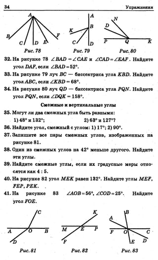 34 Упражнения
А
В
С/ п * Q
Рис. 78 Рис. 79 Рис. 80
3 2.На рисунке 78 /.BAD = /САЕ и /CAD = /EAF. Найдите
угол DAF, если /BAD = 52°.
33. На рисунке 79 луч ВС — биссектриса угла KBD. Найдите
угол ABC, если /KBD = 68°.
34. На рисунке 80 луч QD — биссектриса угла PQN. Найдите
угол PQN, если /DQK = 158°.
Смежные и вертикальные углы
35. Могут ли два смежных угла быть равными:
1)48° и 132°; 2) 63° и 127°?
36. Найдите угол, смежный с углом: 1) 17°; 2) 90°.
37. Запищите все пары смежных углов, изображенных на
рисунке 81.
38. Один из смежных углов на 42° меньше другого. Найдите
эти утлы.
39. Найдите смежные углы, если их градусные меры отно­
сятся как 4 : 5.
40. На рисунке 82 угол МЕК равен 132°. Найдите углы MEF,
FEP, РЕК. .
41. На рисунке 83 /АОВ = 56°,/COD = 25°. Найдите
угол FOE.
Рис. 82
 