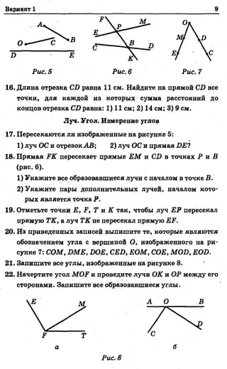 Вариант 1 9
И
О
Рис. 5 Рис. 6 Рис. 7
16. Длина отрезка С1> равна 11 см. Найдите на прямой СВ все
точки, для каждой из которых сумма расстояний до
концов отрезка СО равна: 1) 11 см; 2) 14 см; 3) 9 см.
17. Пересекаются ли изображенные на рисунке 5:
1) луч ОС и отрезок АВ; 2) луч ОС и прямая £>£?
18. Прямая ЕК пересекает прямые ЕМ и С!) в точках Р и В
(рис. 6).
1) Укажите все образовавшиеся лучи с началом в точке В.
2) Укажите пары дополнительных лучей, началом кото­
рых является точка Р.
19. Отметьте точки Е, Р, Т и К так, чтобы луч 23Р пересекал
прямую ТК, а луч ТК не пересекал прямую ЕЕ.
20. Из приведенных записей выпишите те, которые являются
обозначением угла с вершиной О, изображенного на ри­
сунке 7: СОМ, БМЕ, 1ЮЕ,СЕО, ЕОМ, СОЕ, МОБ, ЕОБ.
21. Запишите все углы, изображенные на рисунке 8.
22. Начертите угол МОР и проведите лучи ОК и ОР между его
сторонами. Запишите все образовавшиеся углы.
Луч. Угол. Измерение углов
р Т
а б
Рис. 8
 