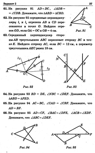 Вариант 2 37
62. На рисунке 92 серединные перпендику­
ляры 1Г и 12 отрезков АВ и СВ пере­
секаются в точке О. Найдите отре­
зок ОВ, если ОА —ОС и ОВ = 4 см.
61. На рисунке 91 АЛ = 1>С, /АВВ =
= /СВВ. Докажите, что ААВВ = ДСВ1).
С
Рис. 91
63. Серединный перпендикуляр сторо­
ны АВ треугольника АВС пересекает сторону ВС в точ­
ке К. Найдите сторону АС, если ВС = 12 см, а периметр
треугольникаАКС равен 18 см.
64. На рисунке 93 В !) = ВЕ, /ЫВС = /ВЕ?. Докажите, что
ААВВ = Д2?££>.
65. На рисунке 94 АС = ВС, /САВ = /СВР. Докажите, что
АЛ = ВР.
66. На рисунке 95 АВ = СР, /ВАС = /ВРЕ, /АСВ = /ЕВР.
Докажите, что /АВС = /ВЕР.
Рис. 92 Рис. 93
 