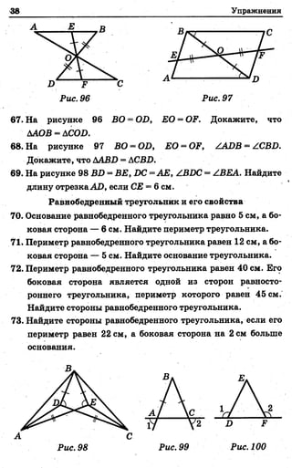38 Упражнений
А Е В
Х> Е
Рис. 96
С
Рис. 97
67. На рисунке 96 ВО = 0Х>, ЕО = ОЕ. Докажите, что
ААОВ = ДСОХ).
68. На рисунке 97 ВО = ОХ», £ 0 = ОЕ, /АОВ = ZCBX>.
Докажите, что ДАВ2) = ДСВХ).
69. На рисунке 98 Ш ) = В £, Х>С= АБ, /ВИС = /ВЕА. Найдите
длину отрезкаАО, если СЕ = 6 см.
Равнобедренный треугольник и его свойства
70. Основание равнобедренного треугольника равно 5 см, а бо­
ковая сторона — 6 см. Найдите периметр треугольника.
71. Периметр равнобедренного треугольника равен 12 см, а бо­
ковая сторона — 5 см. Найдите основание треугольника.
72. Периметр равнобедренного треугольника равен 40 см. Его
боковая сторона является одной из сторон равносто­
роннего треугольника, периметр которого равен 45 см,
Найдите стороны равнобедренного треугольника.
73. Найдите стороны равнобедренного треугольника, если его
периметр равен 22 см, а боковая сторона на 2 см больше
основания.
В,
А С
Рис. 98 Рис. 99 Рис. 100
 