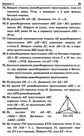 Вариант 2 39
74. Найдите стороны равнобедренного треугольника, если его
периметр равен 70 см, а основание в 2 раза меньше
боковой стороны.
75. На рисунке 99 АВ = ВС. Докажите, что Z l = Z 2.
76. В равнобедренном треугольнике АВС (АВ = ВС) провели
>
высоту ВВ. Найдите ее длину, если периметр треуголь­
ника АВС равен 50 см, а периметр треугольника АВВ —
40 см.
77. Серединный перпендикуляр стороны АВ равнобедренного
треугольника АВС (АВ = ВС) пересекает сторону АС
в точке Е. Найдите сторону АС, если АВ =14 см, а пери­
метр треугольника ВЕС равен 40 см.
78. В равнобедренном треугольнике АВС на боковых сторонах
АВ и ВС отметили соответственно точки N и М так, что
ZMAB = /ИСВ. Докажите, чтоАЫ = СМ.
79. Докажите равенство равнобедренных треугольников по уг­
лу при вершине равнобедренного треугольника и биссек­
трисе треугольника, проведенной из вершины этого угла.
Признаки равнобедренного треугольника
80. На рисунке 100 Z l = Z2. Докажите, что ЕБ = ЕР.
81. На высоте СН равнобедренного треугольника АВС с ос­
нованием АВ отметили точку М . Докажите, что треуголь­
ник АМВ равнобедренный.
82. На медиане А М треугольника АВС
отметили точку В. Докажите, что
если ВВ = ВС, то треугольник АВС
равнобедренный.
83. На рисунке 101 АВ —ВС, А
/ВАВ = ZВСВ. Докажите, что Рис. 101
ААВВ=АСВВ.
84. На стороне ЕМ треугольника КЕМ отметили точку N так,
что ЕЫ: ИМ = 3 : 1 . Биссектриса ЕЬ пересекает отре­
зок КЫ в его середине. Найдите ЕМ, если КЕ = 9 см.
 