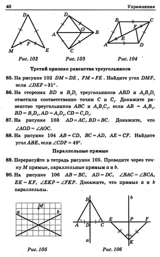 40 Упражнения
Рис. 102 Рис. 103 Рис. 104
Третий признак равенства треугольников
85. На рисунке 102 ИМ = ВЕ , РМ = РЕ . Найдите угол ВМР,
если /ВЕР = 31°.
86. На сторонах ВВ и В1В1 треугольников АВВ и А 1В1В1
отметили соответственно точки С и С,. Докажите ра­
венство треугольников АВС и А 1В1С1, если АВ = Д В ,,
ВВ = В1В1,АВ = А,!),, СВ = О Д .
87. На рисунке 103 АВ = А С ,В В =В С . Докажите, что
/ЛОВ = /АОС.
88. На рисунке 104 АВ = СВ, ВС =А В , АЕ = СР. Найдите
угол АВЕ, если /.СВР = 49°.
Параллельные прямые
89. Перерисуйте в тетрадь рисунок 105. Проведите через точ­
ку М прямые, параллельные прямым а и Ъ.
90. На рисунке 106 АВ = ВС, АВ = ВС, /ВАС = /ВСА,
ЕК = .О 1, /ЕКР = /РКР. Докажите, что прямые а и &
параллельны.
Рис. 105 Рис. 106
 