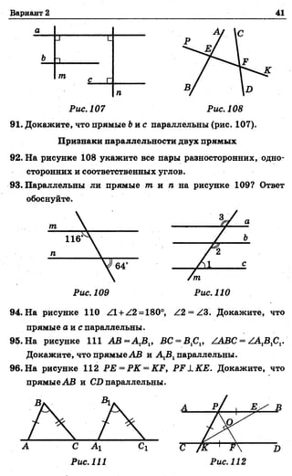 Вариант 2 41
а
л ’ L
Ь 1
т С г
п
Рис. 107 Рис. 108
91. Докажите, что прямые Ьи с параллельны (рис. 107).
Признаки параллельности двух прямых
92. На рисунке 108 укажите все пары разносторонних, одно­
сторонних и соответственных углов.
93. Параллельны ли прямые т и п на рисунке 109? Ответ
обоснуйте.
Рис. 110
94. На рисунке 110 Z1 + Z2 = 180°, Z2 = Z3. Докажите, что
прямые а и с параллельны.
95. На рисунке 111 B C -B fi,, ZABC = ZA1BlCl.
Докажите, что прямые АВ и А 1В1параллельны.
96. На рисунке 112 РЕ = РК = KF, P F 1K E . Докажите, что
прямые АВ и CD параллельны.
Рис. 111
 