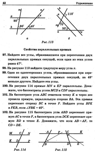 42 Упражнения
а б
Рис. 113
Свойства параллельных прямых
97. Найдите все углы, образовавшиеся при пересечении двух
параллельных прямых секущей, если один из этих углов
равен 47°.
98. На рисунке 113 найдите градусную меру угла х.
99. Один из односторонних углов, образовавшихся при пере­
сечении двух параллельных прямых секущей, на 48°
меньше другого. Найдите эти углы.
100. На рисунке 114 прямые МЫ и КР параллельны. Дока­
жите, что биссектрисы углов МСВ и С1)Р параллельны.
101. На биссектрисе угла АВС отметили точку К и через нее
провели прямую, параллельную стороне ВА. Эта прямая
пересекает сторону ВС в точке Р. Найдите углы ВЕК
и 2ГСВ, если Z f,B^^: = 40°.
102. На рисунке 115 биссектриса угла АВВ пересекает пря­
мую АС в точке Е, а биссектриса угла ВСК пересекает пря­
мую ВВ в точке Е. Докажите, что если АВ --=АЖ, то
СВ = ВЕ.
М
К ___
К
 