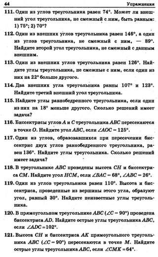 44 Упражнения
111. Один из углов треугольника равен 74°. Может ли внеш­
ний угол треугольника, не смежный с.ним, быть равным:
1)75°; 2) 70°?
112. Один из внешних углов треугольника равен 146°, а один
из углов треугольника, не смежный с ним, — 89°.
Найдите второй угол треугольника, не смежный с данным
внешним.
113. Один из внешних углов треугольника равен 126°. Най­
дите углы треугольника, не смежные с ним, если один из
них на 22° больше другого.
114. Два внешних угла треугольника равны 107° и 123°.
Найдите третий внешний угол треугольника.
115. Найдите углы равнобедренного треугольника, если один
из них на 18° меньше другого. Сколько решений имеет
задача?
116. Биссектрисы углов А и С треугольника ABC пересекаются
в точке О. Найдите угол ABC, если ZAOC = 125°.
117. Один из углов, образовавшихся при пересечении бис­
сектрис двух углов равнобедренного треугольника, ра­
вен 136°. Найдите углы треугольника. Сколько решений
имеет задача?
118. В треугольнике ABC проведены высота СН и биссектри­
са СМ. Найдите угол НСМ, если ZBAC = 68°, ZABC = 26°.
119. Один из углов треугольника равен 110°. Высота и бис­
сектриса, проведенные из вершины этого угла, обрадуют
угол, равный 30°. Найдите неизвестные углы треуголь­
ника.
120. В прямоугольном треугольнике ABC (ZC —90°) проведена
биссектриса AD, Найдите острые углы треугольника ABC,
если ZADC = 102°.
121. Высота СН и биссектриса АК прямоугольного треуголь­
ника ABC (ZC = 90°) пересекаются в точке М. Найдите
острые углы треугольника ABC, если ZCM K =64°.
 