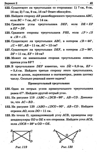 Вариант 2 45
122. Существует ли треугольник со сторонами: 1) 7 см, 8 см,
16 см; 2) 7 см, 9 см, 16 см? Ответ обоснуйте.
123. Найдите сторону АВ равнобедренного треугольника АВС,
если ВС = 7 см, АС = 14 см.
124. Сравните углы треугольника 2ЖР, если ВЕ < ЕЕ
и ЕЕ - ВР.
125. Сравните стороны треугольника РВБ, если ZP > Z<S
и Z2? = ZS.
126. Существует ли треугольник АВС, в котором ZB *=44°,
ZC = 85°,АВ = 11 см ,А С = 12 см?
127. Существует ли треугольник ВЕР, в котором Z2) = 96°,
2)? = 11 см, £2? = 10 см?
128. Может ли наименьшая сторона треугольника лежать
против угла 63°?
129. В треугольнике ВЕР известно, что 2)22 —0,8 см, ЕР =
= 3,4 см. Найдите третью сторону этого треугольника,
если ее длина, выраженная в сантиметрах, равна целому
числу. Сколько решений имеет задача?
Прямоугольный треугольник
130. Один из острых углов прямоугольного треугольника
равен 47°. Найдите другой острый угол.
131. На рисунке 119 ZABC = А.ВСВ = 90°, АВ = С В . Докажи­
те, что АС = В В .
132. На рисунке 120 ZABO = Z2)CO = 90°, АВ - С В . Найдите
отрезок АО; если ВО = 11 см.
133. Из точки О, принадлежащей углу АСВ, проведены пер­
пендикуляры ОВ жОЕ к его сторонам. Найдите угол АСВ,
если ZOCB = 38° и ОВ = ОЕ.
Рис. 119 Рис. 120
 
