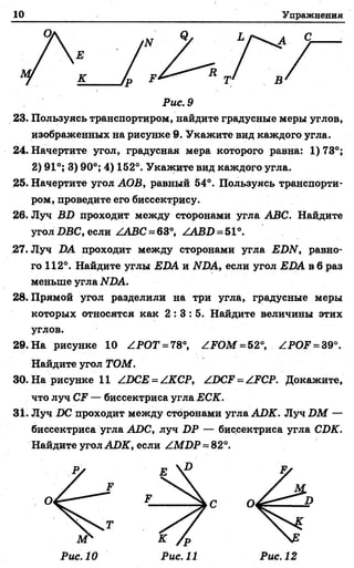 10 Упражнения
Рис. 9
23. Пользуясь транспортиром, иайдите градусные меры углов,
изображенных на рисунке 9. Укажите вид каждого угла.
24. Начертите угол, градусная мера которого равна: 1)73°;
2) 91°; 3) 90°; 4) 162°. Укажите вид каждого угла.
25. Начертите угол АОВ, равный 54°. Пользуясь транспорти­
ром, проведите его биссектрису.
26. Луч BD проходит между сторонами угла ABC. Найдите
угол DBC, если ZABC = 63°, ZABD = 51°.
27. Луч DA проходит между сторонами угла EDN, равно­
го 112°. Найдите углы EDA и NDA, если угол EDA в 6 раз
меньше угла NDA.
28. Прямой угол разделили на три угла, градусные меры
которых относятся как 2 : 3 : 5 . Найдите величины этих
углов.
29. На рисунке 10 ZPOT = 78°, ZFOM = 52°, ZPOF = 39°.
Найдите угол ТОМ.
30. На рисунке 11 ZDCE = ZKCP, ZDCF = ZFCP. Докажите,
что луч CF — биссектриса угла ЕСК.
31. Луч DC проходит между сторонами угла AJDK. Луч DM —
биссектриса угла ADC, луч DP — биссектриса угла CDK.
Найдите угол ADK, если ZMDP = 82°.
О
л г
Рис. 10 Рис. 11 Рис. 12
 