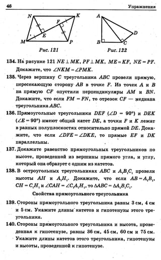 46 Упражнения
134. На рисунке 121 Ш 1 М К, РЕ 1 М К, МЕ = КР, ЫЕ = РР.
Докажите, что АЫКМ = АРМК.
135. Через вершину С треугольника АВС провели прямую,
пересекающую сторону АВ в точке Р. Из точек А и В
на прямую СР опустили перпендикуляры А М и ВИ.
Докажите, что если ЕМ = РЫ, то отрезок СР — медиана
треугольника АВС.
136. Прямоугольные треугольники ВЕР (АБ = 90°) и БЕК
(АЕ = 90°) имеют общий катет БЕ, а точки Р и К лежат
в разных полуплоскостях относительно прямой ДЕ. Дока­
жите, что если АБРЕ = АБКЕ, то прямые ЕР и Б К
параллельны. ,
137. Докажите равенство прямоугольных треугольников по
высоте, проведенной из вершины прямого угла, и углу,
который она образует с одним из катетов.
138. В остроугольных треугольниках АВС и А 1В1С1 провели
высоты А Н и А ХН Г Докажите, что если АВ = А 1В1,
СН = С Д , и АСАН = А С А Н » то ААВС = ДАДС,.
Свойства прямоугольного треугольника
139. Стороны прямоугольного треугольника равны 3 см, 4 см
и 5 см. Укажите длины'катетов и гипотенузы этого тре­
угольника.
140. Стороны прямоугольного треугольника и высота, прове­
денная к гипотенузе, равны 36 см, 45 см, 60 см и 75 см.
Укажите длины катетов этого треугольника, гипотенузы
и высоты, проведенной к гипотенузе.
 