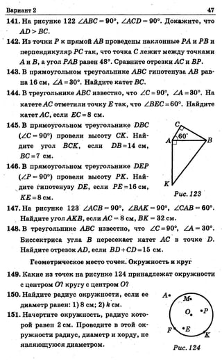 Вариант 2 47
141. На рисунке 122 ААВС = 90°, ZAC^) = 90°. Докажите, что
АО >В С.
142. Из точки Р к прямой АВ проведены наклонные РА и РВ и
перпендикуляр РС так, что точка С лежит между точками
А и Б, а угол РАВ равен 48°. Сравните отрезки АС и ВР.
143. В прямоугольном треугольнике АВС гипотенуза АВ рав­
на 16 см, АА = 30°. Найдите катет ВС.
144. В треугольнике АВС известно, что АС = 90°, АА = 30°. На
катете АС отметили точку Е так, что АВЕС = 60°. Найдите
катет АС, если ЕС = 8 см.
145. В прямоугольном треугольнике БВС
(АС = 90°) провели высоту СК. Най­
дите угол ВСК, если 1)В = 14 см,
ВС = 7 см.
146. В прямоугольном треугольнике ВЕР
(АР = 90°) провели высоту РК. Най­
дите гипотенузу £>£, если Р22 = 16 см,
КЕ = 8 сы.
147. На рисунке 123 ZACB = 90°, АВАК = 90°, ZCAB = 60°.
Найдите угол АйГВ, если АС = 8 см, В2Г = 32 см.
148. В треугольнике АВС известно, что АС = 90°, АА = 30°.
Биссектриса угла В пересекает катет АС в точке .О.
Найдите отрезок АО, если ВБ + СО = 15 см.
Геометрическое место точек. Окружность и круг
149. Какие из точек на рисунке 124 принадлежат окружности
с центром О? кругу с центром О?
150. Найдите радиус окружности, если ее
диаметр равен: 1) 8 см; 2) й см.
151. Начертите окружность, радиус кото­
рой равен 2 см. Проведите в этой ок­
ружности радиус, диаметр и хорду, не
являющуюся диаметром.
 