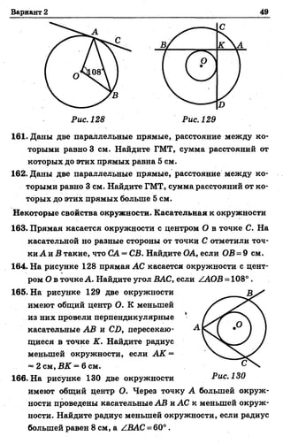 Вариант 2 49
161. Даны две параллельные прямые, расстояние между ко­
торыми равно 3 см. Найдите ГМТ, сумма расстояний от
которых до этих прямых равна 5 см.
162. Даны две параллельные прямые, расстояние между ко­
торыми равно 3 см. Найдите ГМТ, сумма расстояний от ко­
торых до этих прямых больше 5 см.
Некоторые свойства окружности. Касательная к окружности
163. Прямая касается окружности с центром О в точке С. На
касательной но разные стороны от точки С отметили точ­
ки А и Б такие, что СА = СВ. Найдите ОА, если ОВ = 9 см.
164. На рисунке 128 прямая АС касается окружности с цент­
ром О в точке А. Найдите угол ВАС, если ZAOB = 108° .
165. На рисунке 129 две окружности
имеют общий центр О. К меньшей
из них провели перпендикулярные
касательные АВ и СО, пересекаю­
щиеся в точке К. Найдите радиус
меньшей окружности, если АК =
= 2 см, ВК ~ 6 см.
166. На рисунке 130 две окружности
имеют общий центр О. Через точку А большей окруж­
ности проведены касательные АВ и АС к меньшей окруж­
ности. Найдите радиус меньшей окружности, если радиус
большей равен 8 см, а ZBAC = 60° .
Рис. 130
 