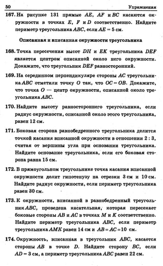 50 Упражнения
167. На рисунке 131 прямые АЕ, AF и ВС касаются ок­
ружности в точках Е, F и D соответственно. Найдите
периметр треугольника ABC, если АБ = 5 см.
Описанная и вписанная окружности треугольника
168. Точка пересечения высот DH и ЕК треугольника DEF
является центром описанной около него окружности.
Докажите, что треугольник DEF равносторонний.
169. На серединном перпендикуляре стороны АС треугольни­
ка АВС отметили точку О так, что ОС = ОВ. Докажите,
что точка О — центр окружности, описанной около тре­
угольника АВС.
170. Найдите высоту равностороннего треугольника, если
радиус окружности, описанной около этого треугольника,
равен 12 см.
171. Боковая сторона равнобедренного треугольника делится
точкой касания вписанной окружности в отношении 2 : 3 ,
считая от вершины угла при основании треугольника.
Найдите основание треугольника, если его боковая сто­
рона равна 15 см.
172. В прямоугольном треугольнике точка касания вписанной
окружности делит гипотенузу на отрезки 3 см и 10 см.
Найдите радиус окружности, если периметр треугольника
равен 30 см.
173. К окружности, вписанной в равнобедренный треуголь­
ник АВС, проведена касательная, которая пересекает
боковые стороны АВ и АС в точках М и К соответственно.
Найдите периметр треугольника АВС, если периметр
треугольника АМ К равен 14 см и АВ = АС = 10 см.
174. Окружность, вписанная в треугольник АВС, касается
стороны АВ в точке D. Найдите сторону ВС, если
AD = 3 см, а периметр треугольника АВС равен 22 см.
 