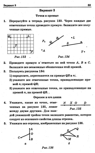 Вариант З 53
Вариант З
Точки и прямые
1. Перерисуйте в тетрадь рисунок 133. Через каждые две
отмеченные точки проведите прямую. Запишите все полу­
ченные прямые.
4.
Q L
Т
JP •А Т •
Рис.133 Рис. 134
2. Проведите прямую и'отметьте на ней точки А, В и С.
Запишите все возможные обозначения этой прямой.
3. Пользуясь рисунком 134:
1) определите, пересекаются ли прямые QR и п ;.
2) укажите все отмеченные точки, принадлежащие пря­
мой п; прямой QR;
3) укажите все отмеченные точки, не принадлежащие ни
прямой п, ни прямой QR.
Отрезок и его длина
Укажите, какие из точек, отме- N X О D
ченных на рисунке 135, лежат
между двумя другими. Для каж­
дой указанной тройки точек запишите равенство, которое
следует из основного свойства длины отрезка.
Укажите все отрезки, изображенные на рисунке 136.
•Q
Рис. 135
5.
Л Рис. 136
 
