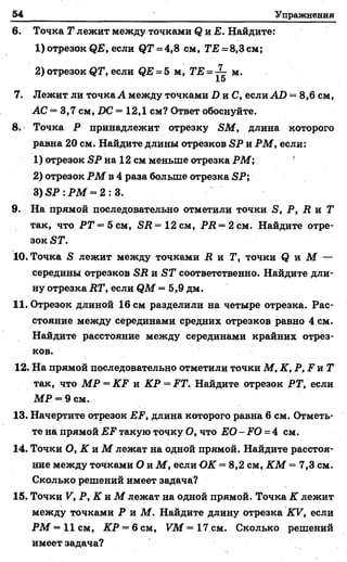 54 Упражнения
6. Точка Г лежит между точками <2и Е. Найдите:
1) отрезок ЯЕ, если (?Т = 4,8 см, ТЕ = 8,3 см;
2) отрезок <?Г, если ЯЕ = 5 м, ТЕ = -^~ м.
15
7. Лежит ли точка А между точками I) и С, если АО = 8,6 см,
АС = 3,7 см, IX? = 12,1 см? Ответ обоснуйте.
8. Точка Р принадлежит отрезку ЯМ, длина которого
равна 20 см. Найдите длины отрезков ЯР и РМ, если:
1) отрезок ЯР на 12 см меньше отрезка РМ; '
2) отрезок РМ в 4 раза больше отрезка ЯР;
3) ЯР : РМ —2 : 3.
9. На прямой последовательно отметили точки Я, Р, й и Г
так, что РТ = Ъсм, ЯД = 12 см, РЛ = 2 см. Найдите отре­
зок ЯГ.
10. Точка Я лежит между точками Л и Г, точки Я и М —
середины отрезков ЯД и ЯГ соответственно. Найдите дли­
ну отрезка ДГ, если ЯМ = 5,9 дм.
11. Отрезок длиной 16 см разделили на четыре отрезка. Рас­
стояние между серединами средних отрезков равно 4 см.
Найдите расстояние между серединами крайних отрез­
ков.
12. На прямой последовательно отметили точки М, К, Р, Р и Г
так, что МР = КР и КР = РТ. Найдите отрезок РТ, если
МР = 9 см.
13. Начертите отрезок ЕР, длина которого равна 6 см. Отметь­
те на прямой ЕР такую точку О, что ЕО - РО = 4 см.
14. Точки О, К и М лежат на одной прямой. Найдите расстоя­
ние между точками О и М , если ОК = 8,2 см, К М = 7,3 см.
Сколько решений имеет задача?
15. Точки V, Р, К и М лежат на одной прямой. Точка К лежит
между точками Р и М . Найдите длину отрезка КУ, если
РМ = 11 см, КР —6 см, УМ —17 см. Сколько решений
имеет задача?
 