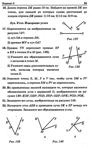 Вариант 3 55
16. Длина отрезка DK равна 10 см. Найдите на прямой DK все
точки, для каждой из которых сумма расстояний до
концов отрезка DK равна: 1) 10 см; 2) 12 см; 3) 8 см.
Луч. Угол/Измерение углов
17. Пересекаются ли изображенные на
рисункеi37:
1) луч ОА и отрезок DS;
2) прямая MN и луч ОА?
18. Прямая TN пересекает прямые SP
и КЕ в точках О и М (рис. 138).
1) Укажите все образовавшиеся лучи
с началом в точке М.
2) Укажите пары дополнительных лу­
чей, началом которых является
точка О.
19. Отметьте точки S, М , Р и V так, чтобы лучи SM и PV
пересекались, а отрезки SM и PV не пересекались.
20. Из приведенных записей выпишите те, которые являются
обозначением угла с вершиной О, изображенного на ри­
сунке 139: KOF; ODP; FOD; DOP; ODF; ОРК; POD; РОК.
21. Запишите все углы, изображенные на рисунке 140.
22. Начертите угол ASB и проведите лучи SK и SP между его
сторонами. Запишите все образовавшиеся углы.
а
Рис. 140
 