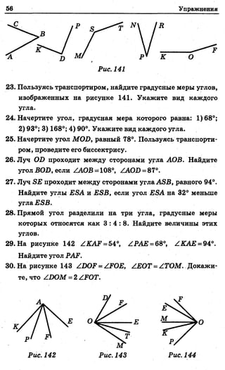 56
I
Упражнения
В
К О
F
Рис. 141
23. Пользуясь транспортиром, найдите градусные меры углов,
изображенных на рисунке 141. Укажите вид каждого
угла.
24. Начертите угол, градусная мера которого равна: 1)68°;
2) 93°; 3) 168°; 4) 90°. Укажите вид каждого угла.
25. Начертите угол MOD, равный 78°. Пользуясь транспорти­
ром, проведите его биссектрису.
26. Луч OD проходит между сторонами угла АОВ. Найдите
угол BOD, если ZAOB = 108°, ZAOD = 87°.
27. Луч SE проходит между сторонами угла ASB, равного 94°.
Найдите углы ESA и ESB, если угол ESA на 32° меньше
угла ESB.
28. Прямой угол разделили на три угла, градусные меры
которых относятся как 3 : 4 : 8 . Найдите величины этих
углов.
29. На рисунке 142 ZKAF = 54°, ZPAE = 68°, ZKAE = 94°.
Найдите угол PAF.
30. На рисунке 143 ZDOF = ZFOE, ZEOT = ZTOM. Докажи­
те, что ZDOM = 2 ZFOT.
А
О
Рис. 142 Рис. 143 Рис. 144
 