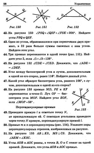 58 Упражнения
Рис. 150 Рис. 151 Рис. 152
42. На рисунке 150 ZPSQ + ZQSF + ZFSK = 300°. Найдите
углы PSQ и QSF.
43. Один из углов, образовавшихся при пересечении двух пря­
мых, в 22 раза больше суммы смежных с ним углов.
Найдите этот угол.
44. Три прямые пересекаются в одной точке (рис. 151). Най­
дите угол 2, если Z l + Z3 = 126°.
45. На рисунке 152 ZCDE = ZCED. Докажите, что ZADE =
= ZDEF.
46. Угол между биссектрисой угла и лучом, дополнительным
к одной из его сторон, равен 116°. Найдите данный угол.
47. Какой угол образует биссектриса угла, равного 106°, с лу­
чом, дополнительным к одной из его сторон?
48. На рисунке 153 прямые MD, РЕ и KF
цересекаются в точке О. Луч ОР — бис­
сектриса угла MOF. Найдите угол EOF,
если ZMOP = 58°.
Перпендикулярные прямые
49. Проведите прямую I и отметьте точку N,
не принадлежащую ей. С помощью угольника проведите
через точку N прямую, перпендикулярную прямой I.
50. Прямые т и п перпендикулярны (рис. 154). Укажите пары
перпендикулярных отрезков, изображенных на рисунке.
51. На рисунке 155 A B L K S , M S1C S. Докажите, что
ZÂSM = ZKSC.
52. Углы АОВ и АОС равны, а точки В, О и С лежат на одной
прямой. Докажите, что углы АОВ иАОС прямые.
 