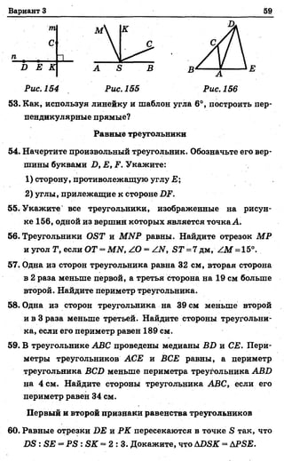Вариант 3 59
т D.
М
С
п
В Е К A S В В
А
Е
Рис. 154 Рис. 155 Рис. 156
53. Как, используя линейку и шаблон угла 6°, построить пер-
54. Начертите произвольный треугольник. Обозначьте его вер­
шины буквами В, Е, Р. Укажите:
1) сторону, противолежащую углу Е;
2) углы, прилежащие к стороне
55. Укажите все треугольники, изображенные на рисун­
ке 156, одной из вершин которых является точка А.
56. Треугольники ОвТ и МИР равны. Найдите отрезок МР
и угол Т, если ОТ = МИ, /О = /.И, БТ = 7 дм, /М = 15°.
57. Одна из сторон треугольника равна 32 см, вторая сторона
в 2 раза меньше первой, а третья Сторона на 19 см больше
второй. Найдите периметр треугольника.
58. Одна из сторон треугольника на 39 см меньше второй
и в 3 раза меньше третьей. Найдите стороны треугольни­
ка, если его периметр равен 189 см.
59. В треугольнике АВС проведены медианы ВО и СЕ. Пери­
метры треугольников АСЕ и ВСЕ равны, а периметр
треугольника ВС2) меньше периметра треугольника АВО
на 4 см. Найдите стороны треугольника АВС, если его
периметр равен 34 см.
Первый и второй признаки равенства треугольников
60. Равные отрезки DE и РК пересекаются в точке S так, что
DS : SE = PS : SK = 2 : 3 . Докажите, что ADSK = APSE.
пендикулярные прямые?
Равные треугольники
 