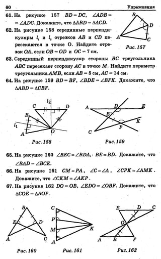 60 Упражнения
61. На рисунке 157 BD = DC, ZADB =
= ZADC. Докажите, что АABD = АACD.
62. На рисунке 158 серединные перпенди­
куляры 1г и 1г отрезков AB и CD пе­
ресекаются в точке О. Найдите отре­
зок ОА, если OB = OD и ОС —7 см.
63. Серединный перпендикуляр стороны ВС треугольника
ABC пересекает сторону АС в точке М . Найдите периметр
треугольникаАМВ, если AB = 5 см, АС = 14 см.
64. На рисунке 159 BD = BF, ZBDE = ZBFK. Докажите, что
AABD^ACBF.
65. На рисунке 160 ZBEC = ZBDA,• ВЕ = ВО. Докажите, что
ZBAD = ZBCE.
66. На рисунке 161 СМ = РА , ZC = Z A , ZCPK = /АМК .
Докажите, что ZCKM = Z АКР.
67. На рисунке 162 1Ю = ОВ, ZEDO = ZOBF. Докажите, что
ДСОЕ = ДА<Ж
Рис. 157
 