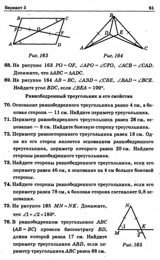Вариант 3 61
Рис. 163 Рис. 164
68. На рисунке 163 PO = OF, ZAPO = ZCFO, ZACB = ZCAD.
Докажите, что ААВС = ДАОС.
69. На рисунке 164 АВ = ВС, ZA3D = ZCBE, ZBAD = ZBCE.
Найдите угол BDC, если ZBEA = 100°.
Равнобедренный треугольник и его свойства
70. Основание равнобедренного треугольника равнр 4 см, а бо­
ковая сторона — 11 см. Найдите периметр треугольника.
71. Периметр равнобедренного треугольника равен 26 см, ос­
нование— 8 см. Найдите боковую сторону треугольника.
72. Периметр равностороннего треугольника равен 18 см. Од­
на из его сторон является основанием равнобедренного
треугольника, периметр которого равен 20 см. Найдите
стороны равнобедренного треугольника.
73. Найдите стороны равнобедренного треугольника, если его
периметр равен 46 см, а основание на 4 см больше боковой
стороны.
14. Найдите стороны равнобедренного треугольника, если его
периметр равен 78 см, а боковая сторона составляет 0,8 ос­
нования.
75. На рисунке 165 M N = NK. Докажите,
что Z l + Z2 = 180°.
76. В равнобедренном треугольнике ABC
(АВ = ВС) провели биссектрису BD,
длина которой равна 17 см. Найдите
периметр треугольника ABD, если пе- Рис 165
риметр треугольникаABC равен 68 см.
 