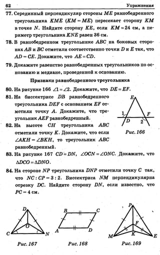 62 Упражнения
77. Серединный перпендикуляр стороны МЕ равнобедренного
треугольника КМЕ (КМ —МЕ) пересекает сторону КМ
в точке N. Найдите сторону КЕ, если КМ = 24 см, а пе­
риметр треугольника КЫЕ равен 36 см.
78. В равнобедренном треугольнике АВС на боковых сторо­
нах АВ и ВС отметили соответственно точки Б та.Е так, что
АВ = СЕ. Докажите, что АЕ = СБ.
79. Докажите равенство равнобедренных треугольников по ос­
нованию и медиане, проведенной к основанию.
Признаки равнобедренного треугольника
80. На рисунке 166 Z1 = Z2. Докажите, что ВЕ = ЕР.
81. На биссектрисе ВВ равнобедренного
треугольника ВЕР с основанием ЕЕ от­
метили точку А. Докажите, что тре­
угольник А Е ? равнобедренный.
82. На высоте СН треугольника АВС
отметили точку К. Докажите, что если
/АКН = АВКН, то треугольник АВС
равнобедренный.
83. На рисунке 167 СВ = 2Ж, Z ОСИ = ZOЛrC. Докажите, что
АВСО = АВЫО.
84. На стороне ЫР треугольника ВЫР отметили точку С так,
что ЛГС :С Р = 3 : 2 . Биссектриса ИМ перпендикулярна
отрезку ВС. Найдите сторону ВИ, если известно, что
РС = 4 см.
Рис. 167
 