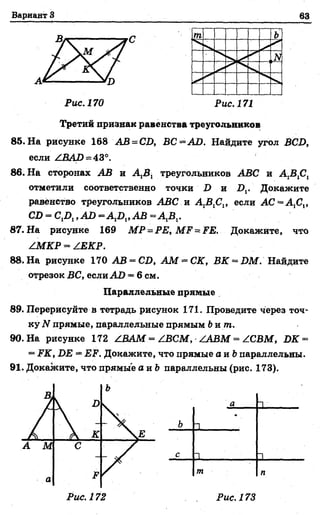 Вариант 3 63
Рис. 170 Рис. 171
Третий признак равенства треугольников
85. На рисунке 168 АВ = CD, ВС = АО. Найдите угол BCD,
если ZBAD = 43°.
86. На сторонах АВ и A iBl треугольников ABC и A,B1Ct
отметили соответственно точки D и Dv Докажите
равенство треугольников ABC и AJSfilt если АС “ А Д ,
CD = О Д , АО - А Д ,АВ = А Д .
87. На рисунке 169 M P = P E ,M F = FE. Докажите, что
ZMKP = ZJEKP.
88. На рисунке 170 АВ = CD, А М ~ С К , BK = DM. Найдите
отрезок БС, если АО = 6 см.
Параллельные прямые
89. Перерисуйте в тетрадь рисунок 171. Проведите через точ­
ку 2Vпрямые, параллельные прямым bum .
90. На рисунке 172 Z.BAM = Z.BCM, ZABM = ZCBM, DK =
= .FiT, D£ = ЕР1. Докажите, что прямые а и &параллельны.
91. Докажите, что прямые а и Ъпараллельны (рис. 173).
а 1
ь 1
*
с 1 1 . . . . . .
т п
Рис. 173
 