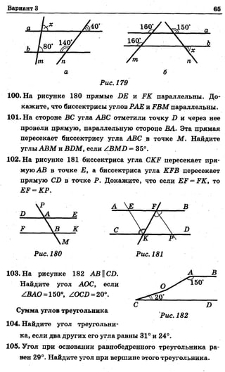 Вариант 3 65
Рис. 179
100. На рисунке 180 прямые БЕ и ГК параллельны. До­
кажите, что биссектрисы углов РАЕ и 2?ВМ параллельны.
101. На стороне ВС угла АВС отметили точку Б и через нее
провели прямую, параллельную стороне ВА. Эта прямая
пересекает биссектрису угла АВС в точке М . Найдите
углы АВМ и ВБМ, если ZBЛfZ> = 35°.
102. На рисунке 181 биссектриса угла .СКЕ пересекает пря­
муюАВ в точке Е, а биссектриса угла КРВ пересекает
прямую СБ в точке Р. Докажите, что если ЕР = РК, то
ЕЕ = КР.
103. На рисунке 182 АВСБ.
Найдите угол АОС, если
ZBAO = 150°, ZOCD = 20°.
Сумма углов треугольника
104. Найдите угол треугольни­
ка, если два других его угла равны 31° и 24°.
105. Угол при основании равнобедренного треугольника ра­
вен 29°. Найдите угол при вершине этого треугольника.
Рис. 182
 