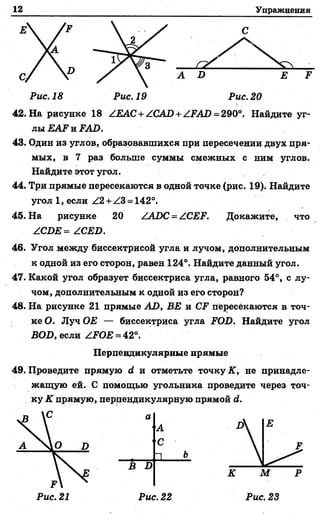 12 Упражнения
С
Е
A D
Z 2 ^
С
Е F
Рис. 18 Рис. 19 Рис. 20
42. На рисунке 18 ZEAC+ ZCAD + ZFAJD= 290°. Найдите уг-
Рис. 20
лы EAF и FAD.
43. Один из углов, образовавшихся при пересечении двух пря- .
мых, в 7 раз больше суммы смежных с ним углов.
Найдите этот угол.
44. Три прямые пересекаются в одной точке (рис. 19). Найдите
угол 1, если Z2 + Z3 = 142°.
45. На рисунке 20 ZADC = ZCEF. Докажите, что
ZCDE = ZCED.
46. Угол между биссектрисой угла и лучом, дополнительным
к одной из его сторон, равен 124°. Найдите данный угол.
47. Какой угол образует биссектриса угла, равного 54°, с лу­
чом, дополнительным к одной из его сторон?
48. На рисунке 21 прямые AD, BE и CF пересекаются в точ­
ке О. Луч ОЕ — биссектриса угла FOD. Найдите угол
BOD, если ZFOE = 42°.
49. Проведите прямую й и отметьте точку К, не принадле­
жащую ей. С помощью угольника проведите через точ­
ку К прямую, перпендикулярную прямой й.
Перпендикулярные прямые
В D
а
А
С
□ Ъ-
К М Р
Рис. 21 Рис. 22 Рис. 23
 