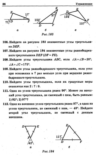 66 Упражнения
Рис. 183
106. Найдите на рисунке 183 неизвестные углы треугольни-
ка DEF.
107. Найдите на рисунке 184 неизвестные углы равнобедрен­
ного треугольника DEF (DF = FE).
108. Найдите углы треугольника ABC, если ZA + ZB = 20°,
ZA+ZC = 175°.
109. Найдите углы равнобедренного треугольника, если угол
при основании в 7 раз меньше угла при вершине равно­
бедренного треугольника.
110. Найдите углы треугольника, если их градусные меры
относятся как 2 : 7 : 9 .
111. Один из углов треугольника равен 96°. Может ли внеш­
ний угол треугольника, не смежный с ним, быть равным:
1)92°; 2) 97°?
112. Один из внешних углов треугольника равен 87°, а один из
углов треугольника, не смежный с ним, — 48°. Найдите
второй угол треугольника, не смежный с данным
внешним.
 