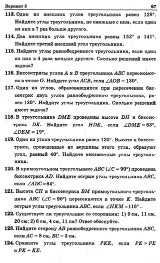 Вариант 3 67
113. Один кз внешних углов треугольника равен 128°.
Найдите углы треугольника, не смежные с ним, если один
из них в 7 раз больше другого.
114. Два внешних угла треугольника равны 152° и 141°.
Найдите третий внешний угол треугольника.
115. Найдите углы равнобедренного треугольника, если один
из них в 4 раза меньше другого. Сколько решений имеет
задача?
116. Биссектрисы углов А и В треугольника ABC пересекают­
ся в точке О. Найдите угол АСВ, если ZAOB = 130°.
117. Один из углов, образовавшихся при пересечении бис­
сектрис двух углов равнобедренного треугольника, ра­
вен 130°. Найдите углы треугольника. Сколько решений
имеет задача?
118. В треугольнике DME проведены высота DH и биссек­
триса DK. Найдите угол HDK, если ZDME = 63°,
ZDEM = 19°.
119. Один из углов треугольника равен 120°. Высота и биссек­
триса, проведенные из вершины этого угла, образуют
угол, равный 40°. Найдите неизвестные углы треуголь­
ника.
120. В прямоугольном треугольнике ABC (ZC = 90°) проведена
биссектриса AD. Найдите острые углы треугольника ABC,
если ZADC = 64°.
121. Высота СН и биссектриса ВМ прямоугольного треуголь­
ника ABC (ZC = 90°) пересекаются в точке К. Найдите
острые углы треугольника ABC, если ZHKM = 116° .
122. Существует ли треугольник со сторонами: 1) 9 см, 11 см,
20 см; 2) 6 см, 4 см, 11 см? Ответ обоснуйте.
123. Найдите сторону АВ равнобедренного треугольника ABC,
если АС = 8 см, ВС = 3 см.
124. Сравните углы треугольника РКЕ, если РК > РЕ
и РК = КЕ.
 